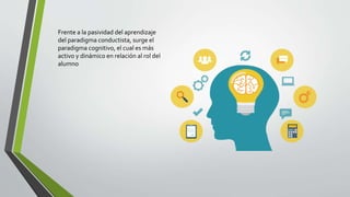Frente a la pasividad del aprendizaje
del paradigma conductista, surge el
paradigma cognitivo, el cual es más
activo y dinámico en relación al rol del
alumno
 