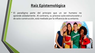 Raíz Epistemológica
• El paradigma parte del principio que un ser humano no
aprende aisladamente. Al contrario, su proceso auto-estructurante y
de auto-construcción, está mediado por la influencia de su entorno.
 
