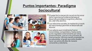 Puntos importantes- Paradigma
Sociocultural
El papel de la interacción social con los otros
tiene importancia fundamental para el
desarrollo psicológico (cognitivo, afectivo,
etc.) del niño-alumno.
Las relaciones sociales, la mediación a través
de instrumentos permiten el desarrollo del
alumno.
Los saberes que inicialmente fueron
transmitidos, compartidos y hasta cierto
punto regulados externamente por otros,
posteriormente, gracias a los procesos de
interiorización, termina siendo propiedad de
los educandos, al grado que estos pueden
hacer uso activo de ellos de manera
consciente y voluntaria.
 