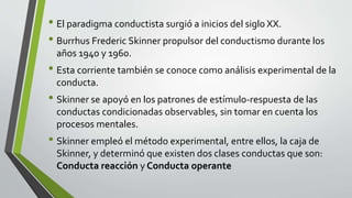 • El paradigma conductista surgió a inicios del siglo XX.
• Burrhus Frederic Skinner propulsor del conductismo durante los
años 1940 y 1960.
• Esta corriente también se conoce como análisis experimental de la
conducta.
• Skinner se apoyó en los patrones de estímulo-respuesta de las
conductas condicionadas observables, sin tomar en cuenta los
procesos mentales.
• Skinner empleó el método experimental, entre ellos, la caja de
Skinner, y determinó que existen dos clases conductas que son:
Conducta reacción y Conducta operante
 