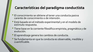 Características del paradigma conductista
• El conocimiento se obtiene al tener una conducta pasiva
carente de conocimiento o de intensión.
• Está basado en el método experimental y en el modelo de
estímulo-respuesta.
• Tiene base en la corriente filosófica empirista, pragmática y de
evolución.
• El aprendizaje genera los cambios de conducta.
• Se fundamenta en que la conducta es observable, medible y
cuantificable.
 