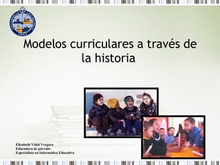 Modelos curriculares a través de la historia   Elizabeth Vidal Vergara Educadora de párvulo Especialista en Informática Educativa 