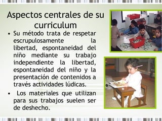 Aspectos centrales de su curriculum Su método trata de respetar escrupulosamente la libertad, espontaneidad del niño mediante su trabajo independiente la libertad, espontaneidad del niño y la presentación de contenidos a través actividades lúdicas. Los materiales que utilizan para sus trabajos suelen ser de deshecho. 