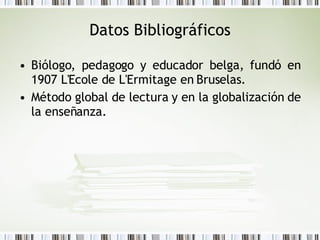 Datos Bibliográficos <ul><li>Biólogo, pedagogo y educador belga, fundó en 1907 L'Ecole de L'Ermitage en Bruselas. </li></u...