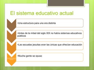 El sistema educativo actual
•Una estructura para una era distinta
•Antes de la mitad del siglo XIX no había sistemas educativos
públicos
•Las escuelas jesuitas eran las únicas que ofrecían educación
las escuelas jesuitas eran
las únicas que ofrecían
educación
•Mucha gente se opuso