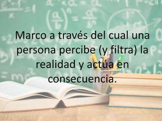 Marco a través del cual una
persona percibe (y filtra) la
realidad y actúa en
consecuencia.
 