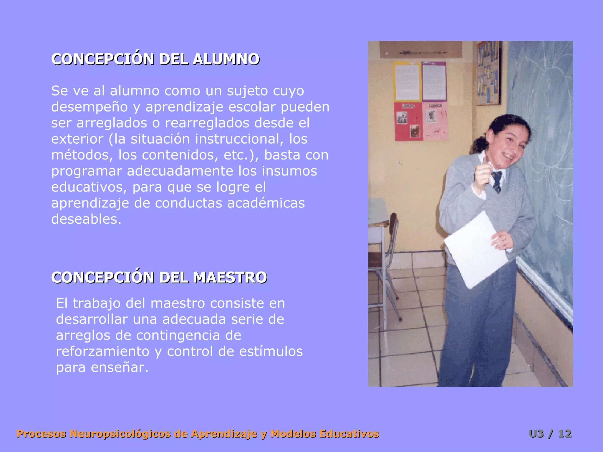 CONCEPCIÓN DEL ALUMNO CONCEPCIÓN DEL MAESTRO Se ve al alumno como un sujeto cuyo desempeño y aprendizaje escolar pueden ser arreglados o rearreglados desde el exterior (la situación instruccional, los métodos, los contenidos, etc.), basta con programar adecuadamente los insumos educativos, para que se logre el aprendizaje de conductas académicas deseables.  El trabajo del maestro consiste en desarrollar una adecuada serie de arreglos de contingencia de reforzamiento y control de estímulos para enseñar. 