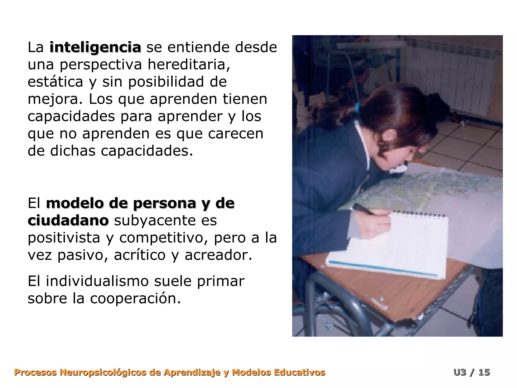 La  inteligencia   se entiende desde una perspectiva hereditaria, estática y sin posibilidad de mejora. Los que aprenden tienen capacidades para aprender y los que no aprenden es que carecen de dichas capacidades. El  modelo de persona y de ciudadano  subyacente es positivista y competitivo, pero a la vez pasivo, acrítico y acreador.  El individualismo suele primar sobre la cooperación. 