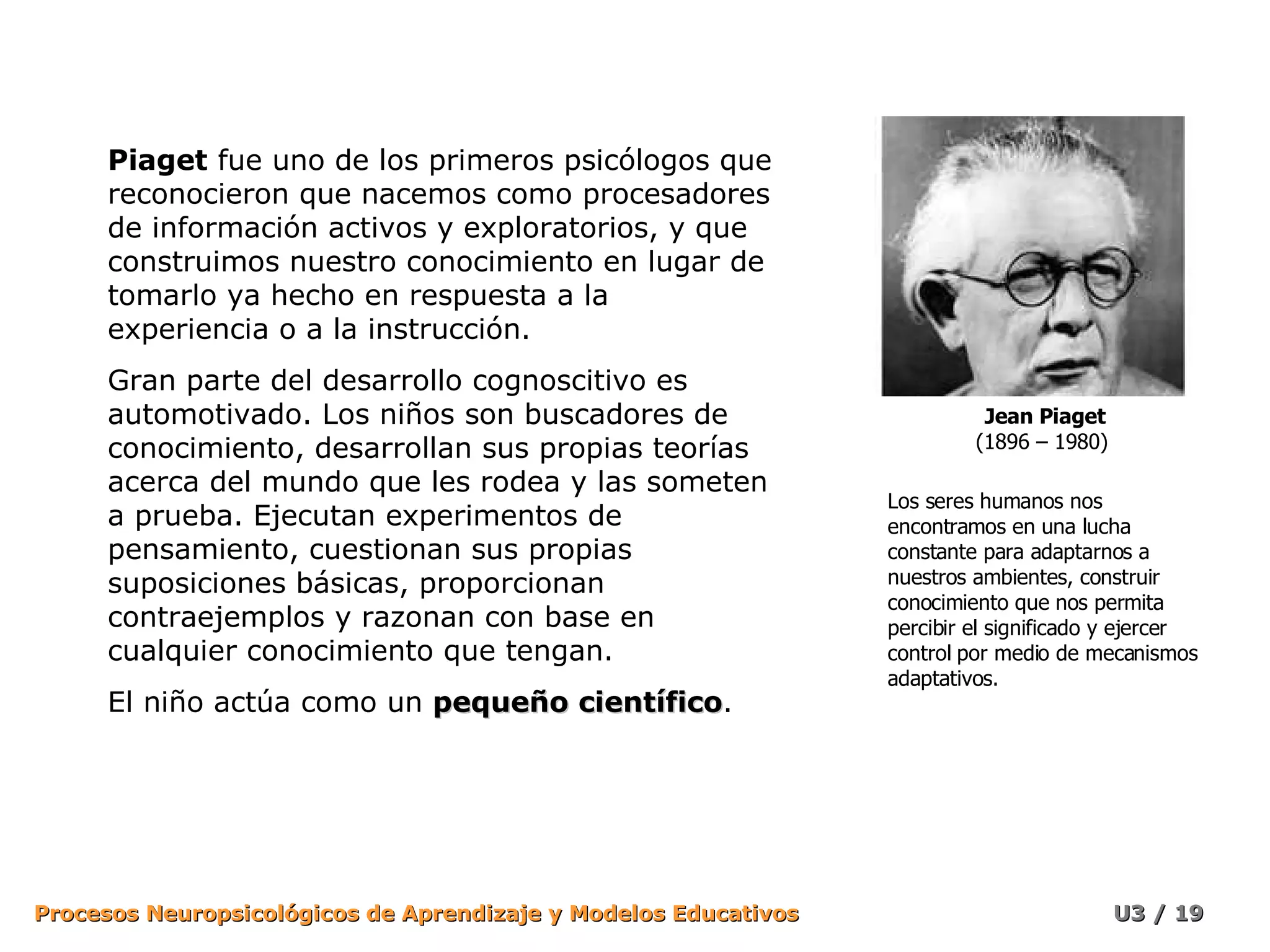Piaget  fue uno de los primeros psicólogos que reconocieron que nacemos como procesadores de información activos y exploratorios, y que construimos nuestro conocimiento en lugar de tomarlo ya hecho en respuesta a la experiencia o a la instrucción. Gran parte del desarrollo cognoscitivo es automotivado. Los niños son buscadores de conocimiento, desarrollan sus propias teorías acerca del mundo que les rodea y las someten a prueba. Ejecutan experimentos de pensamiento, cuestionan sus propias suposiciones básicas, proporcionan contraejemplos y razonan con base en cualquier conocimiento que tengan. El niño actúa como un  pequeño científico . Los seres humanos nos encontramos en una lucha constante para adaptarnos a nuestros ambientes, construir conocimiento que nos permita percibir el significado y ejercer control por medio de mecanismos adaptativos. Jean Piaget (1896 – 1980)  