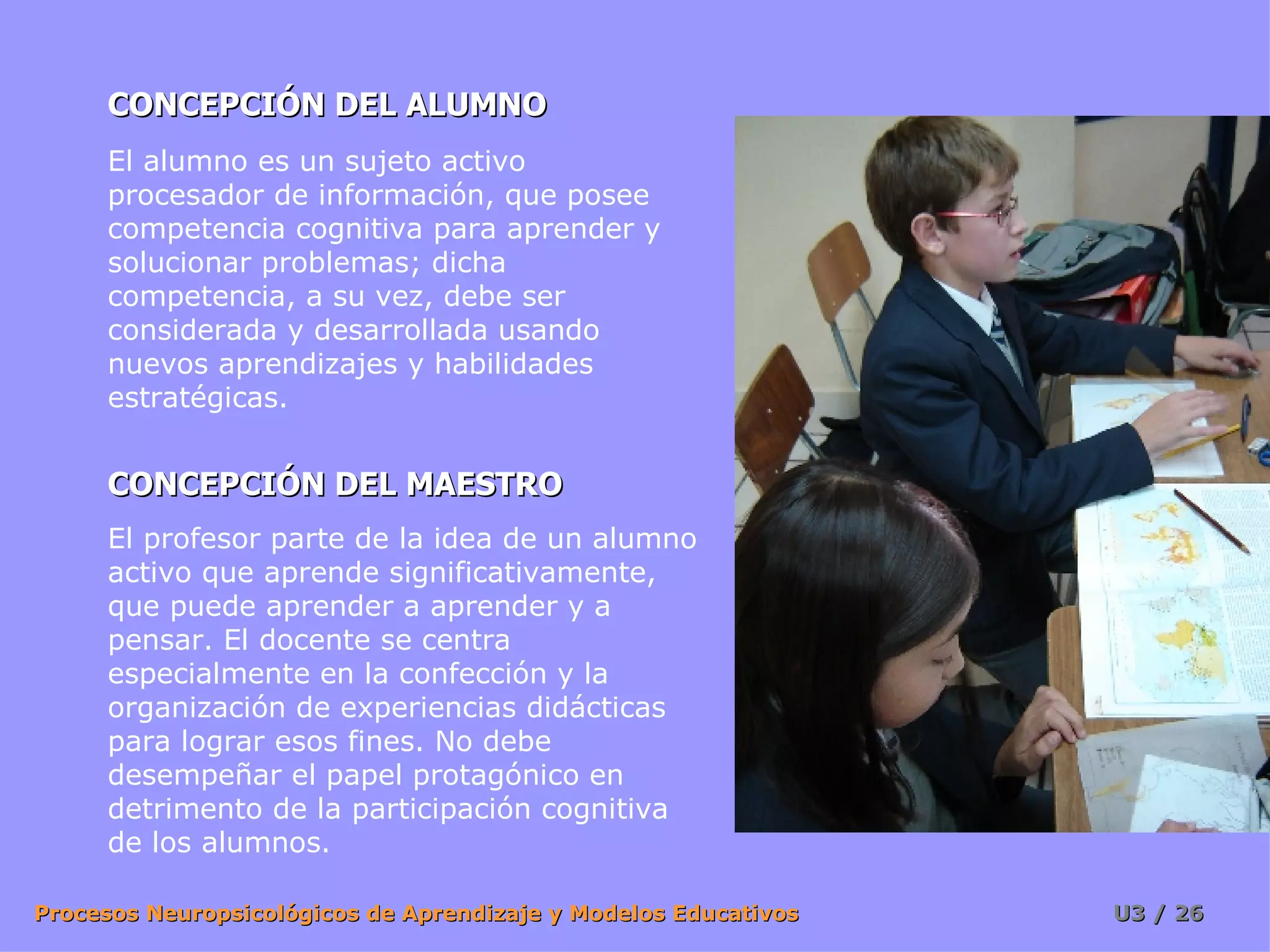 CONCEPCIÓN DEL ALUMNO CONCEPCIÓN DEL MAESTRO El alumno es un sujeto activo procesador de información, que posee competencia cognitiva para aprender y solucionar problemas; dicha competencia, a su vez, debe ser considerada y desarrollada usando nuevos aprendizajes y habilidades estratégicas.  El profesor parte de la idea de un alumno activo que aprende significativamente, que puede aprender a aprender y a pensar. El docente se centra especialmente en la confección y la organización de experiencias didácticas para lograr esos fines. No debe desempeñar el papel protagónico en detrimento de la participación cognitiva de los alumnos.  