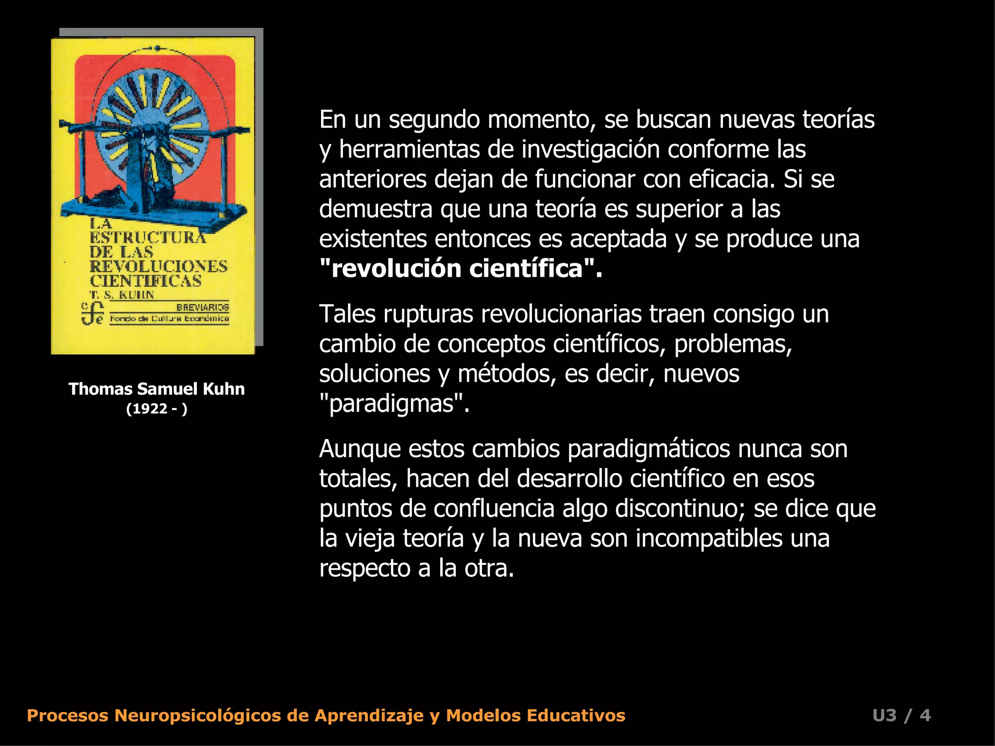 Thomas Samuel Kuhn (1922 - ) En un segundo momento, se buscan nuevas teorías y herramientas de investigación conforme las anteriores dejan de funcionar con eficacia. Si se demuestra que una teoría es superior a las existentes entonces es aceptada y se produce una  &quot;revolución científica&quot;.   Tales rupturas revolucionarias traen consigo un cambio de conceptos científicos, problemas, soluciones y métodos, es decir, nuevos &quot;paradigmas&quot;.  Aunque estos cambios paradigmáticos nunca son totales, hacen del desarrollo científico en esos puntos de confluencia algo discontinuo; se dice que la vieja teoría y la nueva son incompatibles una respecto a la otra.  