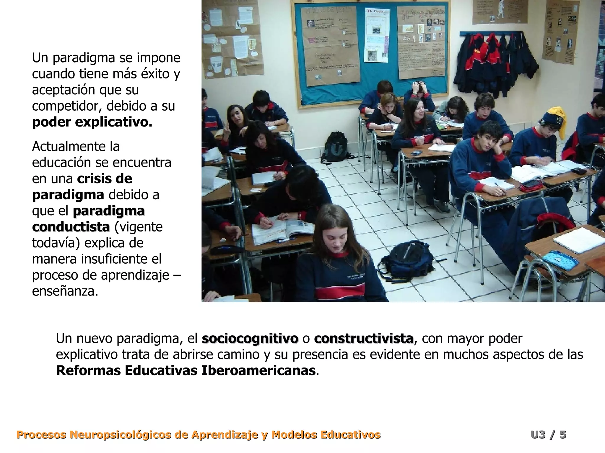 Un paradigma se impone cuando tiene más éxito y aceptación que su competidor, debido a su  poder explicativo. Actualmente la educación se encuentra en una  crisis de paradigma  debido a que el  paradigma conductista  (vigente todavía) explica de manera insuficiente el proceso de aprendizaje – enseñanza. Un nuevo paradigma, el  sociocognitivo  o  constructivista , con mayor poder explicativo trata de abrirse camino y su presencia es evidente en muchos aspectos de las  Reformas Educativas Iberoamericanas . 