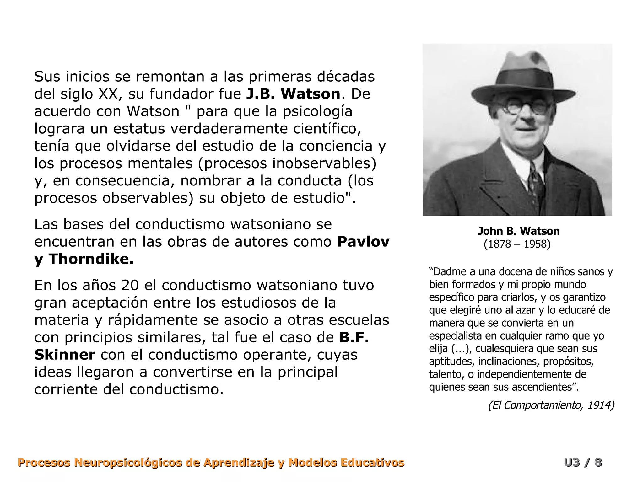 Sus inicios se remontan a las primeras décadas del siglo XX, su fundador fue  J.B. Watson . De acuerdo con Watson &quot; para que la psicología lograra un estatus verdaderamente científico, tenía que olvidarse del estudio de la conciencia y los procesos mentales (procesos inobservables) y, en consecuencia, nombrar a la conducta (los procesos observables) su objeto de estudio&quot;.  Las bases del conductismo watsoniano se encuentran en las obras de autores como  Pavlov y Thorndike.  En los años 20 el conductismo watsoniano tuvo gran aceptación entre los estudiosos de la materia y rápidamente se asocio a otras escuelas con principios similares, tal fue el caso de  B.F. Skinner  con el conductismo operante, cuyas ideas llegaron a convertirse en la principal corriente del conductismo. John B. Watson (1878 – 1958)  “ Dadme a una docena de niños sanos y bien formados y mi propio mundo específico para criarlos, y os garantizo que elegiré uno al azar y lo educaré de manera que se convierta en un especialista en cualquier ramo que yo elija (...), cualesquiera que sean sus aptitudes, inclinaciones, propósitos, talento, o independientemente de quienes sean sus ascendientes”. (El Comportamiento, 1914) 
