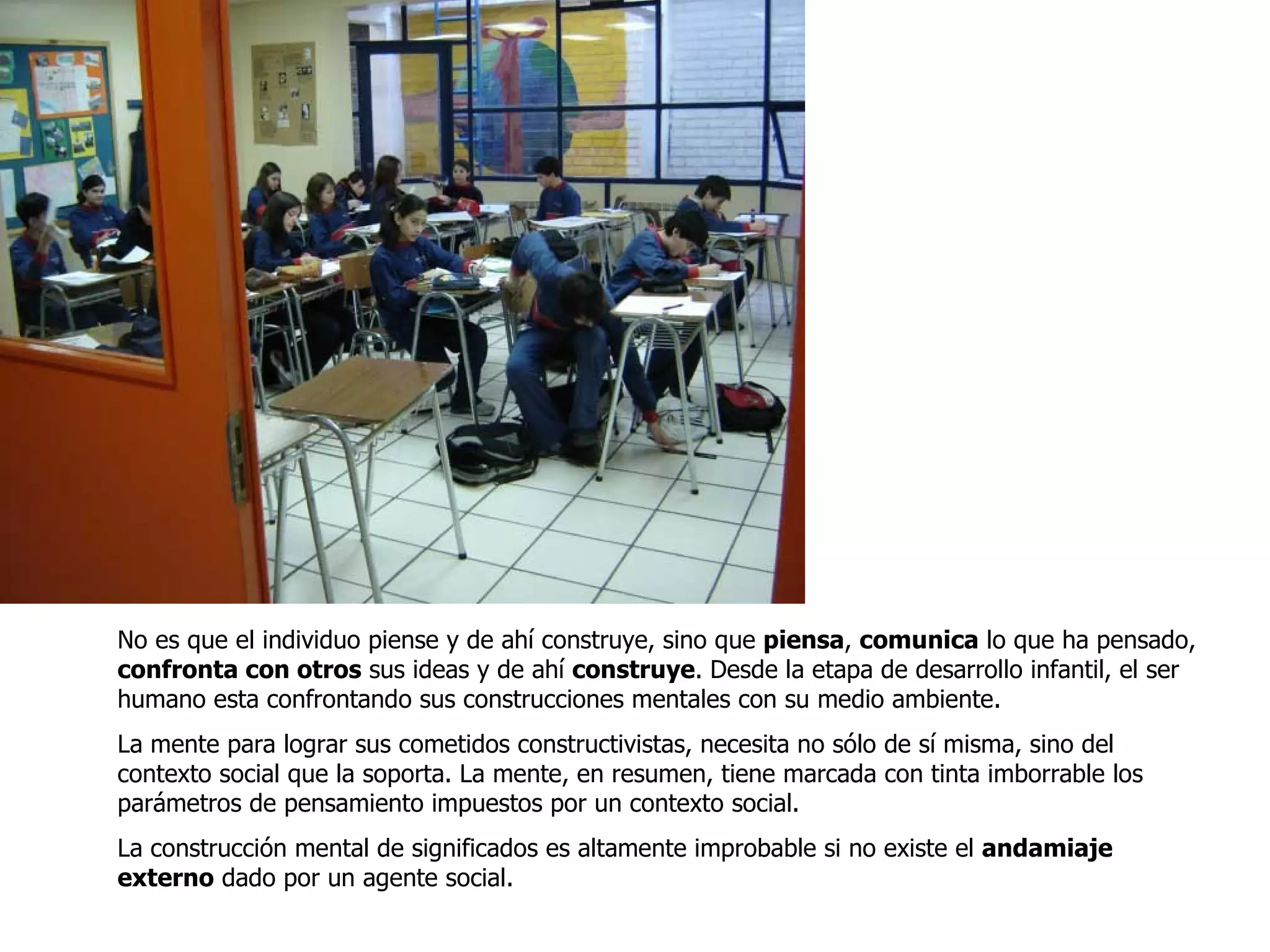 No es que el individuo piense y de ahí construye, sino que  piensa ,  comunica  lo que ha pensado,  confronta con otros  sus ideas y de ahí  construye . Desde la etapa de desarrollo infantil, el ser humano esta confrontando sus construcciones mentales con su medio ambiente. La mente para lograr sus cometidos constructivistas, necesita no sólo de sí misma, sino del contexto social que la soporta. La mente, en resumen, tiene marcada con tinta imborrable los parámetros de pensamiento impuestos por un contexto social.  La construcción mental de significados es altamente improbable si no existe el  andamiaje externo  dado por un agente social.  
