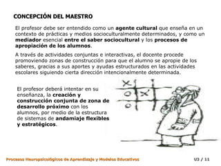 CONCEPCIÓN DEL MAESTRO El profesor debe ser entendido como un  agente cultural  que enseña en un contexto de prácticas y medios socioculturalmente determinados, y como un  mediador  esencial  entre el saber sociocultural  y los  procesos de apropiación de los alumnos .  A través de actividades conjuntas e interactivas, el docente procede promoviendo zonas de construcción para que el alumno se apropie de los saberes, gracias a sus aportes y ayudas estructurados en las actividades escolares siguiendo cierta dirección intencionalmente determinada. El profesor deberá intentar en su enseñanza, la  creación y construcción conjunta de zona de desarrollo próximo  con los alumnos, por medio de la estructura de sistemas de  andamiaje flexibles y estratégicos . 