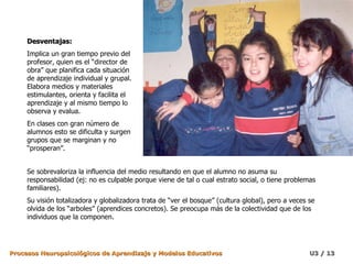 Desventajas: Implica un gran tiempo previo del profesor, quien es el “director de obra” que planifica cada situación de aprendizaje individual y grupal. Elabora medios y materiales estimulantes, orienta y facilita el aprendizaje y al mismo tiempo lo observa y evalua. En clases con gran número de alumnos esto se dificulta y surgen grupos que se marginan y no “prosperan”. Se sobrevaloriza la influencia del medio resultando en que el alumno no asuma su responsabilidad (ej: no es culpable porque viene de tal o cual estrato social, o tiene problemas familiares). Su visión totalizadora y globalizadora trata de “ver el bosque” (cultura global), pero a veces se olvida de los “arboles” (aprendices concretos). Se preocupa más de la colectividad que de los individuos que la componen. 
