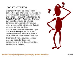 Constructivismo El constructivismo es una posición compartida por diferentes tendencias de la investigación psicológica y educativa. Entre ellas se encuentran las teorías de  Piaget ,  Vigotsky ,  Ausubel ,  Bruner , y aun cuando ninguno de ellos se denominó como constructivista sus ideas y propuestas claramente ilustran las ideas de esta corriente.  El constructivismo es en primer lugar una  epistemología , es decir, una teoría que intenta explicar cuál es la naturaleza del conocimiento humano.  El constructivismo asume que nada viene de nada. Es decir que conocimiento previo da nacimiento a conocimiento nuevo.  ? ? 