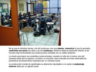 No es que el individuo piense y de ahí construye, sino que  piensa ,  comunica  lo que ha pensado,  confronta con otros  sus ideas y de ahí  construye . Desde la etapa de desarrollo infantil, el ser humano esta confrontando sus construcciones mentales con su medio ambiente. La mente para lograr sus cometidos constructivistas, necesita no sólo de sí misma, sino del contexto social que la soporta. La mente, en resumen, tiene marcada con tinta imborrable los parámetros de pensamiento impuestos por un contexto social.  La construcción mental de significados es altamente improbable si no existe el  andamiaje externo  dado por un agente social.  
