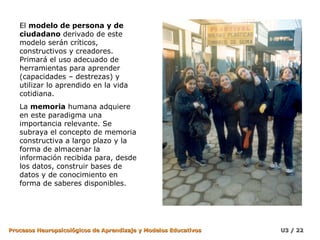 El  modelo de persona y de ciudadano  derivado de este modelo serán críticos, constructivos y creadores. Primará el uso adecuado de herramientas para aprender (capacidades – destrezas) y utilizar lo aprendido en la vida cotidiana. La  memoria  humana adquiere en este paradigma una importancia relevante. Se subraya el concepto de memoria constructiva a largo plazo y la forma de almacenar la información recibida para, desde los datos, construir bases de datos y de conocimiento en forma de saberes disponibles. 