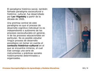 El paradigma histórico-social, también llamado paradigma sociocultural o histórico- cultural, fue desarrollado por  Lev   Vigotsky  a partir de la década de 1920.  Una premisa central de este paradigma es que el proceso de desarrollo cognitivo individual no es independiente o autónomo de los procesos socioculturales en general, ni de los procesos educacionales en particular. No es posible estudiar ningún proceso de desarrollo psicológico sin tomar en cuenta el  contexto histórico-cultural  en el que se encuentra inmerso, el cual trae consigo una serie de instrumentos y prácticas sociales históricamente determinados y organizados. 