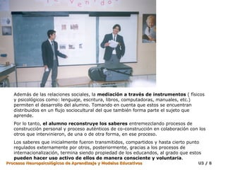 Además de las relaciones sociales, la  mediación a través de instrumentos  ( físicos y psicológicos como: lenguaje, escritura, libros, computadoras, manuales, etc.) permiten el desarrollo del alumno. Tomando en cuenta que estos se encuentran distribuidos en un flujo sociocultural del que también forma parte el sujeto que aprende. Por lo tanto,  el alumno reconstruye los saberes  entremezclando procesos de construcción personal y proceso auténticos de co-construcción en colaboración con los otros que intervinieron, de una o de otra forma, en ese proceso. Los saberes que inicialmente fueron transmitidos, compartidos y hasta cierto punto regulados externamente por otros, posteriormente, gracias a los procesos de internacionalización, termina siendo propiedad de los educandos, al grado que estos  pueden hacer uso activo de ellos de manera consciente y voluntaria .  