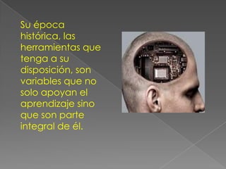 Su época
histórica, las
herramientas que
tenga a su
disposición, son
variables que no
solo apoyan el
aprendizaje sino
que son parte
integral de él.
 