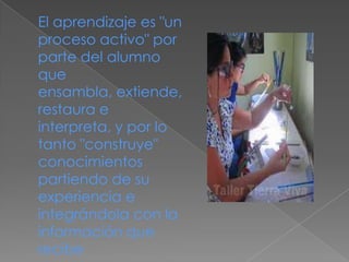 El aprendizaje es "un
proceso activo" por
parte del alumno
que
ensambla, extiende,
restaura e
interpreta, y por lo
tanto "construye"
conocimientos
partiendo de su
experiencia e
integrándola con la
información que
recibe
 
