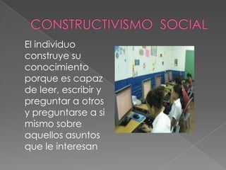 El individuo
construye su
conocimiento
porque es capaz
de leer, escribir y
preguntar a otros
y preguntarse a si
mismo sobre
aquellos asuntos
que le interesan
 