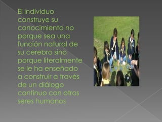 El individuo
construye su
conocimiento no
porque sea una
función natural de
su cerebro sino
porque literalmente
se le ha enseñado
a construir a través
de un diálogo
continuo con otros
seres humanos
 