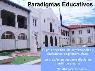 Paradigmas Educativos




    El país necesita de profesionales y
       ciudadanos de primera clase.
     La enseñanza requiere disciplina
            científica y moral.
             Dr. Mariano Fiallos Gil
 
