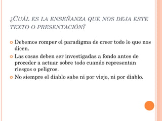 ¿CUÁL ES LA ENSEÑANZA QUE NOS DEJA ESTE
TEXTO O PRESENTACIÓN?

 Debemos romper el paradigma de creer todo lo que nos
  dicen.
 Las cosas deben ser investigadas a fondo antes de
  proceder a actuar sobre todo cuando representan
  riesgos o peligros.
 No siempre el diablo sabe ni por viejo, ni por diablo.
 