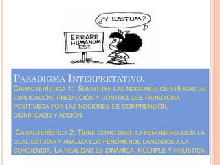 PARADIGMA INTERPRETATIVO.
CARACTERÍSTICA 1: SUSTITUYE LAS NOCIONES CIENTÍFICAS DE
EXPLICACIÓN, PREDICCIÓN Y CONTROL DEL PARADIGMA
POSITIVISTA POR LAS NOCIONES DE COMPRENSIÓN,
SIGNIFICADO Y ACCIÓN.


CARACTERÍSTICA 2: TIENE COMO BASE LA FENOMENOLOGÍA LA
CUAL ESTUDIA Y ANALIZA LOS FENÓMENOS LANZADOS A LA
CONCIENCIA.   LA REALIDAD ES DINÁMICA, MÚLTIPLE Y HOLÍSTICA.
 