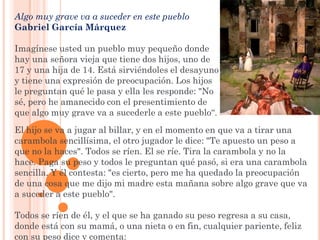Algo muy grave va a suceder en este pueblo
Gabriel García Márquez

Imagínese usted un pueblo muy pequeño donde
hay una señora vieja que tiene dos hijos, uno de
17 y una hija de 14. Está sirviéndoles el desayuno
y tiene una expresión de preocupación. Los hijos
le preguntan qué le pasa y ella les responde: "No
sé, pero he amanecido con el presentimiento de
que algo muy grave va a sucederle a este pueblo“.
El hijo se va a jugar al billar, y en el momento en que va a tirar una
carambola sencillísima, el otro jugador le dice: "Te apuesto un peso a
que no la haces". Todos se ríen. El se ríe. Tira la carambola y no la
hace. Paga su peso y todos le preguntan qué pasó, si era una carambola
sencilla. Y él contesta: "es cierto, pero me ha quedado la preocupación
de una cosa que me dijo mi madre esta mañana sobre algo grave que va
a suceder a este pueblo".

Todos se ríen de él, y el que se ha ganado su peso regresa a su casa,
donde está con su mamá, o una nieta o en fin, cualquier pariente, feliz
con su peso dice y comenta:
 