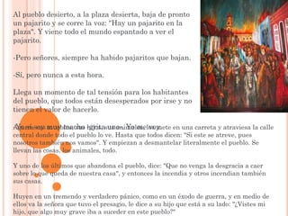 Al pueblo desierto, a la plaza desierta, baja de pronto
un pajarito y se corre la voz: "Hay un pajarito en la
plaza". Y viene todo el mundo espantado a ver el
pajarito.

-Pero señores, siempre ha habido pajaritos que bajan.

-Sí, pero nunca a esta hora.

Llega un momento de tal tensión para los habitantes
del pueblo, que todos están desesperados por irse y no
tienen el valor de hacerlo.

-Yo sí soy muy macho -gritasus animales, los mete en una carreta y atraviesa la calle
Agarra sus muebles, sus hijos, uno-. Yo me voy.
central donde todo el pueblo lo ve. Hasta que todos dicen: "Si este se atreve, pues
nosotros también nos vamos". Y empiezan a desmantelar literalmente el pueblo. Se
llevan las cosas, los animales, todo.

Y uno de los últimos que abandona el pueblo, dice: "Que no venga la desgracia a caer
sobre lo que queda de nuestra casa", y entonces la incendia y otros incendian también
sus casas.

Huyen en un tremendo y verdadero pánico, como en un éxodo de guerra, y en medio de
ellos va la señora que tuvo el presagio, le dice a su hijo que está a su lado: "¿Vistes mi
hijo, que algo muy grave iba a suceder en este pueblo?"
 