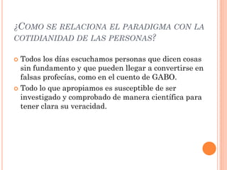 ¿COMO SE RELACIONA EL PARADIGMA CON LA
COTIDIANIDAD DE LAS PERSONAS?

 Todos los días escuchamos personas que dicen cosas
  sin fundamento y que pueden llegar a convertirse en
  falsas profecías, como en el cuento de GABO.
 Todo lo que apropiamos es susceptible de ser
  investigado y comprobado de manera científica para
  tener clara su veracidad.
 