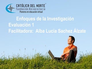 Enfoques de la Investigación
Evaluación 1
Facilitadora: Alba Lucia Sachez Álzate
 