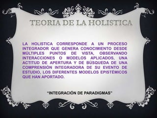 LA HOLISTICA CORRESPONDE A UN PROCESO
INTEGRADOR QUE GENERA CONOCIMIENTO DESDE
MÚLTIPLES PUNTOS DE VISTA, OBSERVANDO
INTERACCIONES O MODELOS APLICADOS, UNA
ACTITUD DE APERTURA Y DE BÚSQUEDA DE UNA
COMPRENSIÓN INTEGRADORA DE SU EVENTO DE
ESTUDIO, LOS DIFERENTES MODELOS EPISTÉMICOS
QUE HAN APORTADO.

“INTEGRACIÓN DE PARADIGMAS”

 