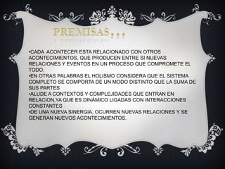 •CADA ACONTECER ESTA RELACIONADO CON OTROS
ACONTECIMIENTOS, QUE PRODUCEN ENTRE SI NUEVAS
RELACIONES Y EVENTOS EN UN PROCESO QUE COMPROMETE EL
TODO.
•EN OTRAS PALABRAS EL HOLISMO CONSIDERA QUE EL SISTEMA
COMPLETO SE COMPORTA DE UN MODO DISTINTO QUE LA SUMA DE
SUS PARTES
•ALUDE A CONTEXTOS Y COMPLEJIDADES QUE ENTRAN EN
RELACION,YA QUE ES DINÁMICO LIGADAS CON INTERACCIONES
CONSTANTES
•DE UNA NUEVA SINERGIA, OCURREN NUEVAS RELACIONES Y SE
GENERAN NUEVOS ACONTECIMIENTOS.

 