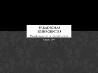 Paradigmas de la investigación
Grupo 304
PARADIGMAS
EMERGENTES
 
