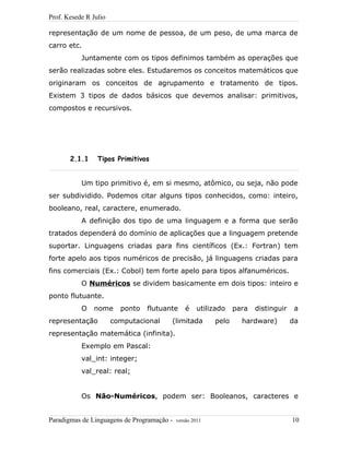 Prof. Kesede R Julio
representação de um nome de pessoa, de um peso, de uma marca de
carro etc.
Juntamente com os tipos definimos também as operações que
serão realizadas sobre eles. Estudaremos os conceitos matemáticos que
originaram os conceitos de agrupamento e tratamento de tipos.
Existem 3 tipos de dados básicos que devemos analisar: primitivos,
compostos e recursivos.
2.1.1 Tipos Primitivos
Um tipo primitivo é, em si mesmo, atômico, ou seja, não pode
ser subdividido. Podemos citar alguns tipos conhecidos, como: inteiro,
booleano, real, caractere, enumerado.
A definição dos tipo de uma linguagem e a forma que serão
tratados dependerá do domínio de aplicações que a linguagem pretende
suportar. Linguagens criadas para fins científicos (Ex.: Fortran) tem
forte apelo aos tipos numéricos de precisão, já linguagens criadas para
fins comerciais (Ex.: Cobol) tem forte apelo para tipos alfanuméricos.
O Numéricos se dividem basicamente em dois tipos: inteiro e
ponto flutuante.
O nome ponto flutuante é utilizado para distinguir a
representação computacional (limitada pelo hardware) da
representação matemática (infinita).
Exemplo em Pascal:
val_int: integer;
val_real: real;
Os Não-Numéricos, podem ser: Booleanos, caracteres e
Paradigmas de Linguagens de Programação - versão 2011 10
 