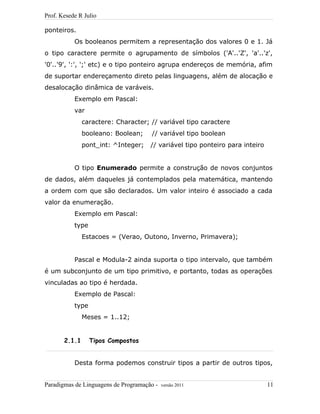 Prof. Kesede R Julio
ponteiros.
Os booleanos permitem a representação dos valores 0 e 1. Já
o tipo caractere permite o agrupamento de símbolos ('A'..'Z', 'a'..'z',
'0'..'9', ':', ';' etc) e o tipo ponteiro agrupa endereços de memória, afim
de suportar endereçamento direto pelas linguagens, além de alocação e
desalocação dinâmica de varáveis.
Exemplo em Pascal:
var
caractere: Character; // variável tipo caractere
booleano: Boolean; // variável tipo boolean
pont_int: ^Integer; // variável tipo ponteiro para inteiro
O tipo Enumerado permite a construção de novos conjuntos
de dados, além daqueles já contemplados pela matemática, mantendo
a ordem com que são declarados. Um valor inteiro é associado a cada
valor da enumeração.
Exemplo em Pascal:
type
Estacoes = (Verao, Outono, Inverno, Primavera);
Pascal e Modula-2 ainda suporta o tipo intervalo, que também
é um subconjunto de um tipo primitivo, e portanto, todas as operações
vinculadas ao tipo é herdada.
Exemplo de Pascal:
type
Meses = 1..12;
2.1.1 Tipos Compostos
Desta forma podemos construir tipos a partir de outros tipos,
Paradigmas de Linguagens de Programação - versão 2011 11
 