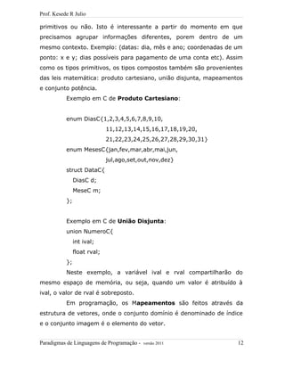 Prof. Kesede R Julio
primitivos ou não. Isto é interessante a partir do momento em que
precisamos agrupar informações diferentes, porem dentro de um
mesmo contexto. Exemplo: (datas: dia, mês e ano; coordenadas de um
ponto: x e y; dias possíveis para pagamento de uma conta etc). Assim
como os tipos primitivos, os tipos compostos também são provenientes
das leis matemática: produto cartesiano, união disjunta, mapeamentos
e conjunto potência.
Exemplo em C de Produto Cartesiano:
enum DiasC{1,2,3,4,5,6,7,8,9,10,
11,12,13,14,15,16,17,18,19,20,
21,22,23,24,25,26,27,28,29,30,31}
enum MesesC{jan,fev,mar,abr,mai,jun,
jul,ago,set,out,nov,dez}
struct DataC{
DiasC d;
MeseC m;
};
Exemplo em C de União Disjunta:
union NumeroC{
int ival;
float rval;
};
Neste exemplo, a variável ival e rval compartilharão do
mesmo espaço de memória, ou seja, quando um valor é atribuído à
ival, o valor de rval é sobreposto.
Em programação, os Mapeamentos são feitos através da
estrutura de vetores, onde o conjunto domínio é denominado de índice
e o conjunto imagem é o elemento do vetor.
Paradigmas de Linguagens de Programação - versão 2011 12
 