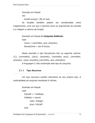 Prof. Kesede R Julio
Exemplo em Pascal:
Var
tempP:array[1..30] of real;
As funções também podem ser consideradas como
mapeamento, uma vez que o domínio seria os argumentos de entrada
e a imagem o retorno da função.
Exemplo em Pascal de Conjunto Potência:
type
Cores = (vermelho, azul, amarelo);
NovasCores = set of Cores;
Neste exemplo o tipo NovasCores tem os seguinte valores:
{{}, {vermelho}, {azul}, {amarelo}, {vermelho, azul}, {vermelho,
amarelo}, {azul, amarelo},{vermelho, azul, amarelo}}
A linguagem C não contempla este tipo de conjunto.
2.1.1 Tipos Recursivos
Um tipo recursivo contém elementos do seu próprio tipo. A
cardinalidade do conjunto resultante é infinita.
Exemplo em Pascal:
type
IntListP = ^IntNode;
IntNode = record
valor: Integer;
prox: IntListP
end;
Paradigmas de Linguagens de Programação - versão 2011 13
 
