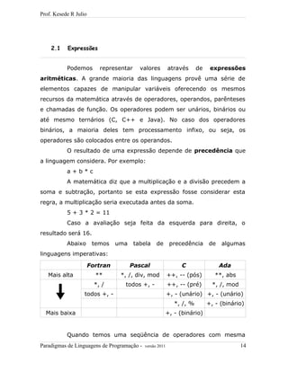 Prof. Kesede R Julio
2.1 Expressões
Podemos representar valores através de expressões
aritméticas. A grande maioria das linguagens provê uma série de
elementos capazes de manipular variáveis oferecendo os mesmos
recursos da matemática através de operadores, operandos, parênteses
e chamadas de função. Os operadores podem ser unários, binários ou
até mesmo ternários (C, C++ e Java). No caso dos operadores
binários, a maioria deles tem processamento infixo, ou seja, os
operadores são colocados entre os operandos.
O resultado de uma expressão depende de precedência que
a linguagem considera. Por exemplo:
a + b * c
A matemática diz que a multiplicação e a divisão precedem a
soma e subtração, portanto se esta expressão fosse considerar esta
regra, a multiplicação seria executada antes da soma.
5 + 3 * 2 = 11
Caso a avaliação seja feita da esquerda para direita, o
resultado será 16.
Abaixo temos uma tabela de precedência de algumas
linguagens imperativas:
Fortran Pascal C Ada
Mais alta ** *, /, div, mod ++, -- (pós) **, abs
*, / todos +, - ++, -- (pré) *, /, mod
todos +, - +, - (unário) +, - (unário)
*, /, % +, - (binário)
Mais baixa +, - (binário)
Quando temos uma seqüência de operadores com mesma
Paradigmas de Linguagens de Programação - versão 2011 14
 