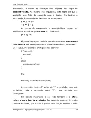 Prof. Kesede R Julio
precedência, o ordem de avaliação será imposta pela regra de
associatividade. Na maioria das linguagens, esta regra diz que a
avaliação será feita da esquerda para a direita. Em Fortran a
exponenciação é associativa da direita para a esquerda.
5 ** 1 ** 2 =
= 5 ** 1 = 5
As regras de precedência e associatividade podem ser
modificadas através de parênteses. Ex. Em Pascal:
(A + B) * C
Algumas linguagens também permitem o uso de operadores
condicionais. Um exemplo disso é o operador ternário ?:, usado em C,
C++ e Java. Por exemplo, em C podemos escrever:
if (cont==0){
media=0;
}
else{
media=soma/cont;
}
Ou:
media=(cont==0)?0:soma/cont;
A expressão (cont==0) antes do “?” é avaliada, caso seja
verdadeira, toda a expressão valerá “0”; caso contrário será
“soma/cont”.
Um estudo importante a ser feito também é o efeito
colateral na ordem de avaliação. Por exemplo, podemos ter efeito
colateral funcional, que acontece quando uma função modifica o valor
Paradigmas de Linguagens de Programação - versão 2011 15
 