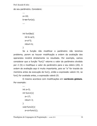 Prof. Kesede R Julio
de seu parâmetro. Considere:
...
a=10;
b=a+fun(a);
...
int fun(&a){
int b=a/2;
a=a*2;
return b;
}
Se a função não modificar o parâmetro não teremos
problema, porem se houver modificação a ordem da avaliação dos
operandos incidirá diretamente no resultado. Por exemplo, vamos
considerar que a função “fun()” retorne o valor do parâmetro dividido
por 2 (5) e modifique o valor do parâmetro para o seu dobro (20). A
ordem de avaliação aqui é muito importante, pois se “a” for trazido da
memória antes da execução de fun(), então a expressão valerá 15; se
fun() for avaliada antes, a expressão valerá 25.
O mesmo acontece com modificações em variáveis globais.
Por exemplo:
...
int a=5;
int func1(){
a=17;
return 3;
}
void func2(){
a=a+func1();
Paradigmas de Linguagens de Programação - versão 2011 16
 