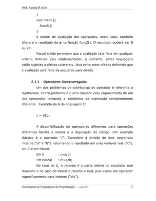 Prof. Kesede R Julio
}
void main(){
func2();
}
A ordem de avaliação dos operandos, neste caso, também
alterará o resultado de a na função func2(). O resultado poderá ser 8
ou 20.
Pascal e Ada permitem que a avaliação seja feita em qualquer
ordem, definida pelo implementador, e portanto, estas linguagens
estão sujeitas a efeitos colaterais. Java evita estes efeitos definindo que
a avaliação será feita da esquerda para direita.
2.1.1 Operadores Sobrecarregados
Um dos problemas de sobrecarga de operador é referente a
legibilidade. Outro problema é o erro causado pelo esquecimento de um
dos operandos tornando a semântica da expressão completamente
diferente. Exemplo do & da linguagem C:
c = a&b;
A disponibilização de operadores diferentes para operações
diferentes facilita a leitura e a depuração do código. Um exemplo
clássico é o operador “/”. Considere a divisão de dois operandos
inteiros (“a” e “b”) retornando o resultado em uma variável real (“c”),
em C e em Pascal.
Em C : c=a/b;
Em Pascal : c:=a/b;
No caso de C, o retorno é a parte inteira do resultado real
truncado e no caso do Pascal o retorno é real, pois existe um operador
especificamente para inteiros (“div”).
Paradigmas de Linguagens de Programação - versão 2011 17
 