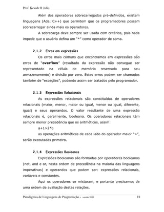Prof. Kesede R Julio
Além dos operadores sobrecarregados pré-definidos, existem
linguagens (Ada, C++) que permitem que os programadores possam
sobrecarregar ainda mais os operadores.
A sobrecarga deve sempre ser usada com critérios, pois nada
impede que o usuário defina um “*” como operador de soma.
2.1.2 Erros em expressões
Os erros mais comuns que encontramos em expressões são
erros de “overflow” (resultado da expressão não consegue ser
representado na célula de memória reservada para seu
armazenamento) e divisão por zero. Estes erros podem ser chamados
também de “exceções”, podendo assim ser tratados pelo programador.
2.1.3 Expressões Relacionais
As expressões relacionais são constituídas de operadores
relacionais (maior, menor, maior ou igual, menor ou igual, diferente,
igual) e seus operandos. O valor resultante de uma expressão
relacionais é, geralmente, booleana. Os operadores relacionais têm
sempre menor precedência que os aritméticos, assim:
a+1>2*b
as operações aritméticas de cada lado do operador maior “>”,
serão executadas primeiro.
2.1.4 Expressões Booleanas
Expressões booleanas são formadas por operadores booleanos
(not, and e or, nesta ordem de precedência na maioria das linguagens
imperativas) e operandos que podem ser: expressões relacionais,
variáveis e constantes.
Aqui os operadores se misturam, e portanto precisamos de
uma ordem de avaliação destas relações.
Paradigmas de Linguagens de Programação - versão 2011 18
 