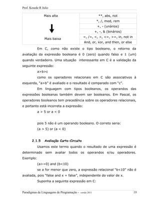 Prof. Kesede R Julio
Mais alta
Mais baixa
**, abs, not
*, /, mod, rem
+, - (unários)
+, -, & (binários)
=, /=, <, >, <=, >=, in, not in
And, or, xor, and then, or else
Em C, como não existe o tipo booleano, o retorno da
avaliação da expressão booleana é 0 (zero) quando falso e 1 (um)
quando verdadeiro. Uma situação interessante em C é a validação da
seguinte expressão:
a>b>c
como os operadores relacionais em C são associativos à
esquerda, “a>b” é avaliado e o resultado é comparado com “c”.
Em linguagem com tipos booleanos, os operandos das
expressões booleanas também devem ser booleanos. Em Pascal, os
operadores booleanos tem precedência sobre os operadores relacionais,
e portanto está incorreta a expressão:
a > 5 or a < 0
pois 5 não é um operando booleano. O correto seria:
(a > 5) or (a < 0)
2.1.5 Avaliação Curto-Circuito
Usamos este termo quando o resultado de uma expressão é
determinado sem avaliar todos os operandos e/ou operadores.
Exemplo:
(a>=0) and (b<10)
se a for menor que zero, a expressão relacional “b<10” não é
avaliada, pois “false and x = false”, independente do valor de x.
Suponha a seguinte expressão em C:
Paradigmas de Linguagens de Programação - versão 2011 19
 