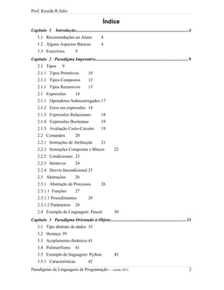 Prof. Kesede R Julio
Índice
Capítulo 1 Introdução......................................................................................................4
1.1 Recomendações ao Aluno 4
1.2 Alguns Aspectos Básicos 4
1.3 Exercícios 9
Capítulo 2 Paradigma Imperativo....................................................................................9
2.1 Tipos 9
2.1.1 Tipos Primitivos 10
2.1.1 Tipos Compostos 12
2.1.1 Tipos Recursivos 13
2.1 Expressões 14
2.1.1 Operadores Sobrecarregados 17
2.1.2 Erros em expressões 18
2.1.3 Expressões Relacionais 18
2.1.4 Expressões Booleanas 19
2.1.5 Avaliação Curto-Circuito 19
2.2 Comandos 20
2.2.1 Instruções de Atribuição 21
2.2.1 Instruções Compostas e Blocos 22
2.2.2 Condicionais 23
2.2.3 Iterativos 24
2.2.4 Desvio Incondicional 25
2.3 Abstrações 26
2.3.1 Abstração de Processos 26
2.3.1.1 Funções 27
2.3.1.1 Procedimentos 28
2.3.1.2 Parâmetros 28
2.4 Exemplo de Linguagem: Pascal 30
Capítulo 3 Paradigma Orientado à Objeto.....................................................................33
3.1 Tipo abstrato de dados 33
3.2 Herança 39
3.3 Acoplamento dinâmico 41
3.4 Polimorfismo 41
3.5 Exemplo de linguagem: Python 42
3.5.1 Características 42
Paradigmas de Linguagens de Programação - versão 2011 2
 